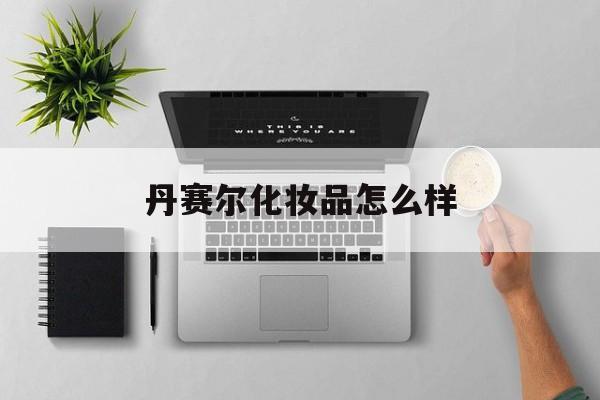 丹赛尔化妆品怎么样(丹赛尔上海国际贸易有限公司)