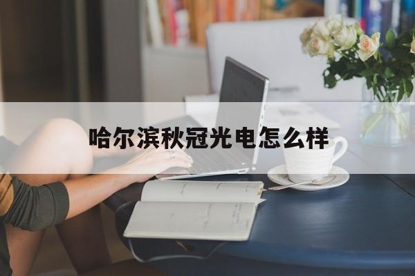 哈尔滨秋冠光电怎么样(哈尔滨市秋冠光电科技有限公司地址)