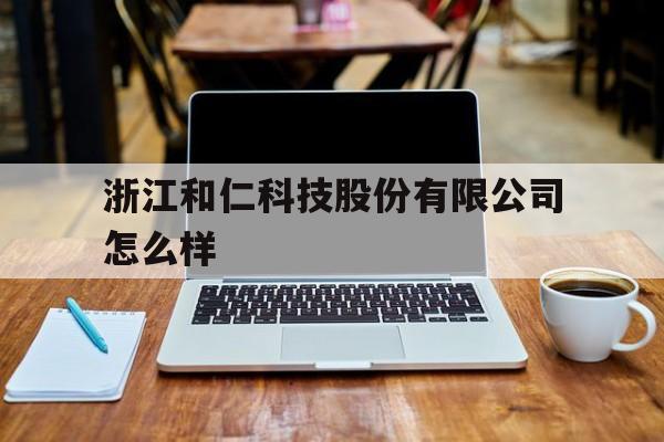 浙江和仁科技股份有限公司怎么样(浙江和仁科技待遇怎么样)