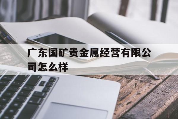 广东国矿贵金属经营有限公司怎么样(广东国矿贵金属经营有限公司怎么样啊) 广东国矿贵金属经营有限公司怎么样(广东国矿贵金属经营有限公司怎么样啊)
