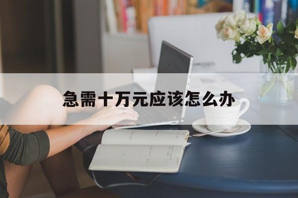 急需十万元应该怎么办(急需10万) 急需十万元应该怎么办(急需10万)