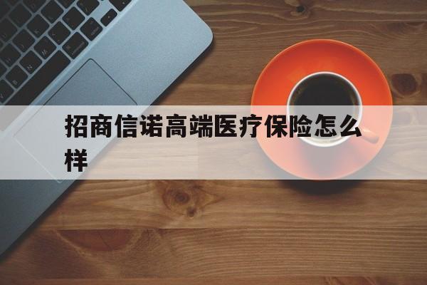 招商信诺高端医疗保险怎么样(招商信诺健康医疗险产品) 招商信诺高端医疗保险怎么样(招商信诺健康医疗险产品)