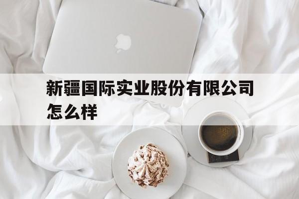 新疆国际实业股份有限公司怎么样(新疆国际经济合作集团有限责任公司招聘) 新疆国际实业股份有限公司怎么样(新疆国际经济合作集团有限责任公司招聘)
