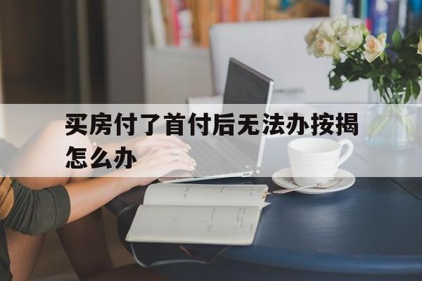 买房付了首付后无法办按揭怎么办(买房首付后无法贷款) 买房付了首付后无法办按揭怎么办(买房首付后无法贷款)