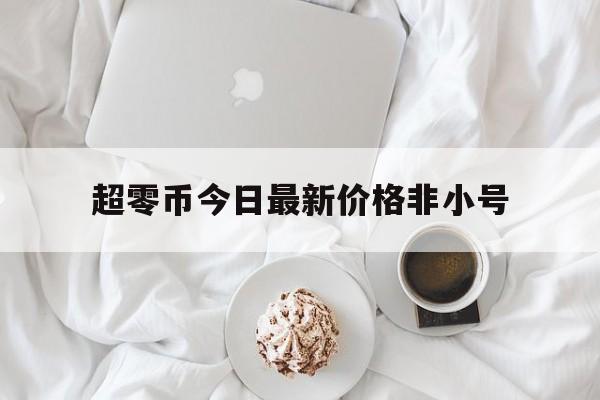 超零币今日最新价格非小号(超零币今日成交价格) 超零币今日最新价格非小号(超零币今日成交价格)